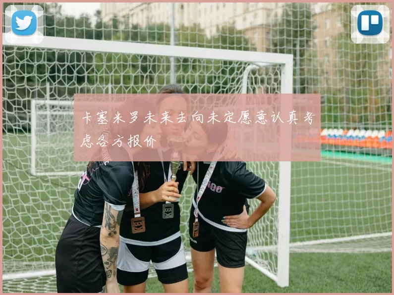 卡塞米罗未来去向未定愿意认真考虑各方报价