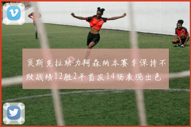 莫斯克拉助力阿森纳本赛季保持不败战绩12胜2平首发14场表现出色