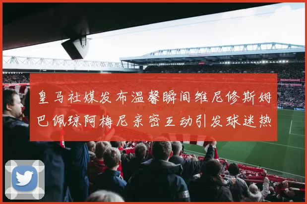 皇马社媒发布温馨瞬间维尼修斯姆巴佩琼阿梅尼亲密互动引发球迷热议