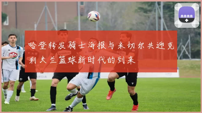 哈登转发骑士海报与米切尔共迎克利夫兰篮球新时代的到来