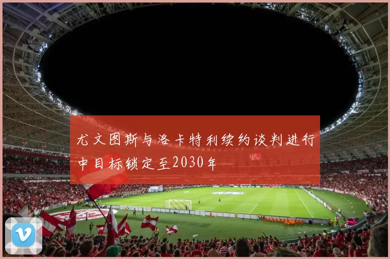 尤文图斯与洛卡特利续约谈判进行中目标锁定至2030年