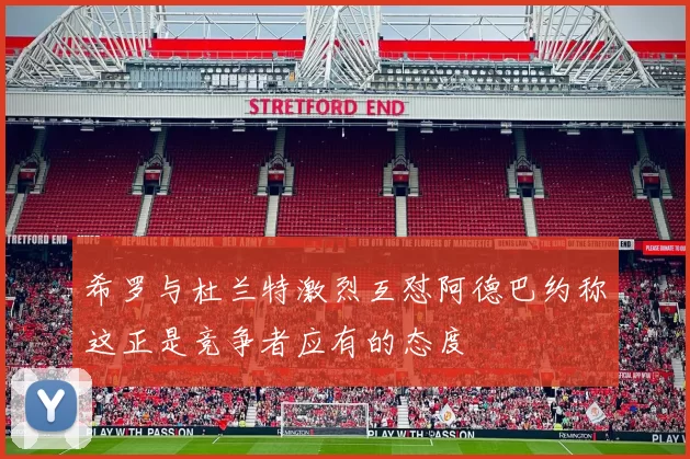 希罗与杜兰特激烈互怼阿德巴约称这正是竞争者应有的态度