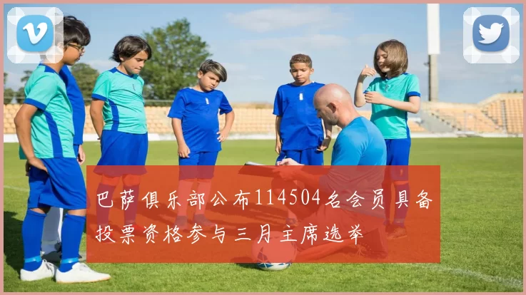 巴萨俱乐部公布114504名会员具备投票资格参与三月主席选举