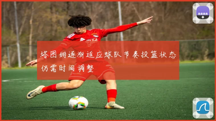 塔图姆逐渐适应球队节奏投篮状态仍需时间调整
