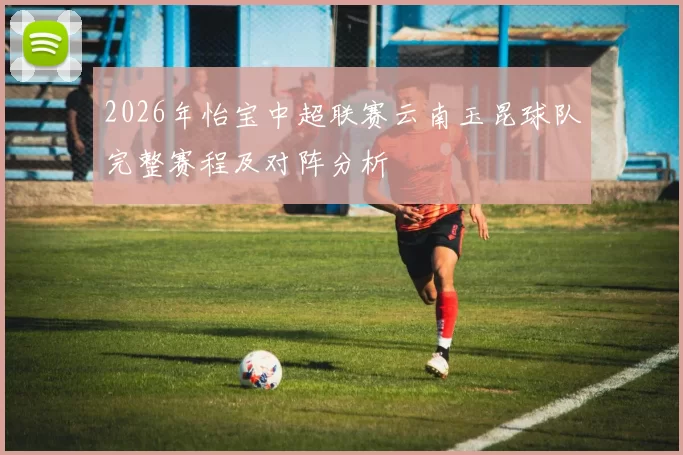 2026年怡宝中超联赛云南玉昆球队完整赛程及对阵分析