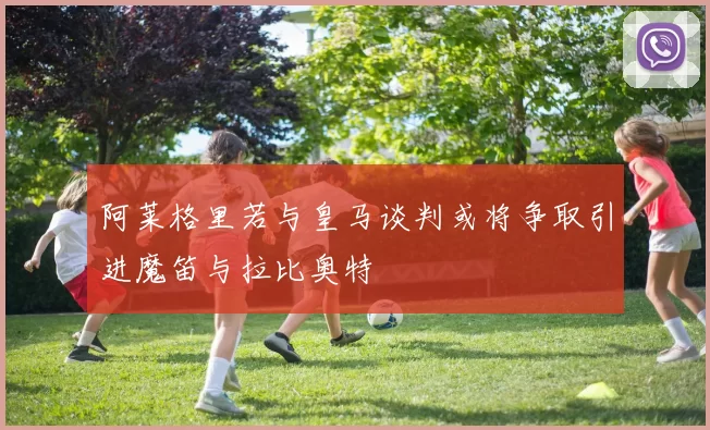 阿莱格里若与皇马谈判或将争取引进魔笛与拉比奥特