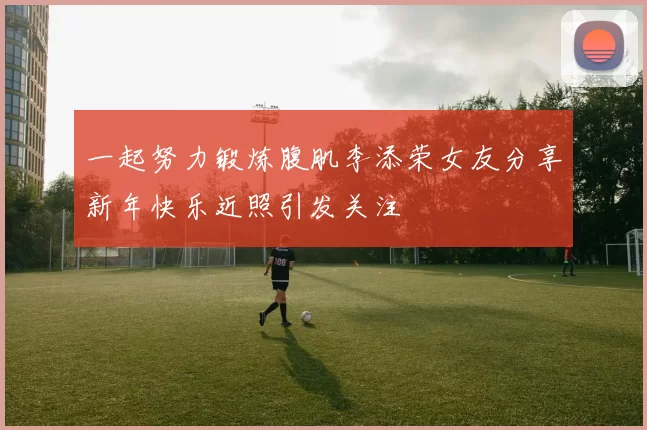 一起努力锻炼腹肌李添荣女友分享新年快乐近照引发关注