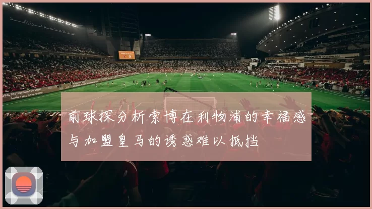 前球探分析索博在利物浦的幸福感与加盟皇马的诱惑难以抵挡