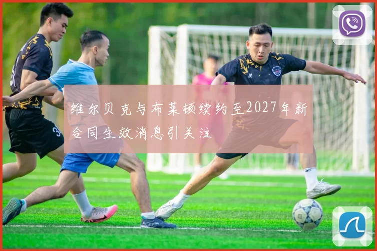 维尔贝克与布莱顿续约至2027年新合同生效消息引关注