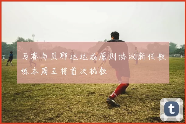 马赛与贝耶达达成原则协议新任教练本周五将首次执教