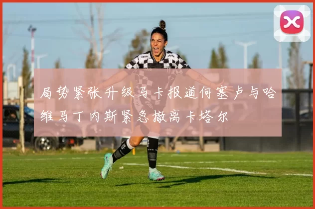局势紧张升级马卡报道何塞卢与哈维马丁内斯紧急撤离卡塔尔