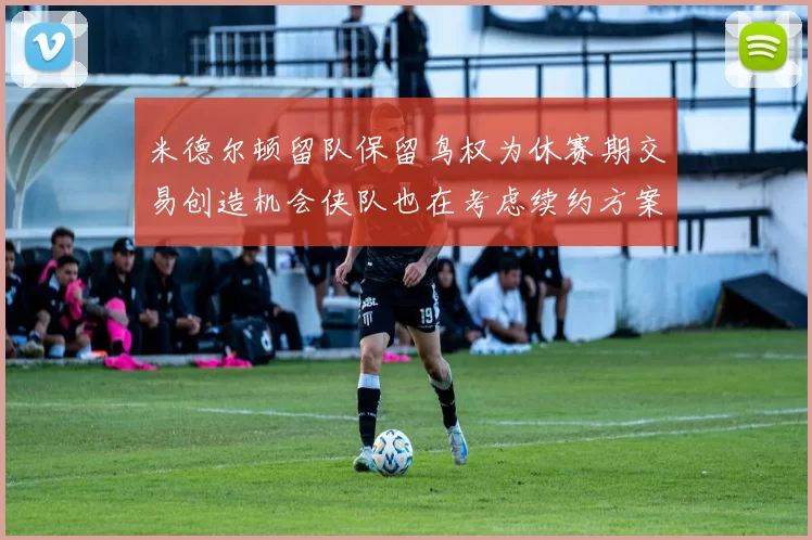 米德尔顿留队保留鸟权为休赛期交易创造机会侠队也在考虑续约方案