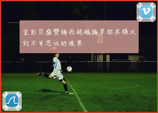 金彭贝盛赞梅西超越梅罗称其强大到不可思议的境界