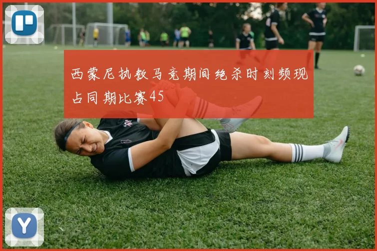 西蒙尼执教马竞期间绝杀时刻频现占同期比赛45
