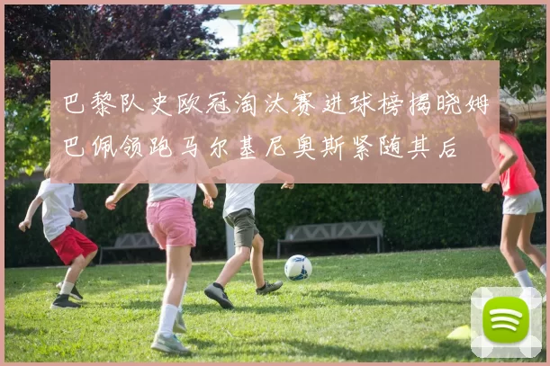 巴黎队史欧冠淘汰赛进球榜揭晓姆巴佩领跑马尔基尼奥斯紧随其后