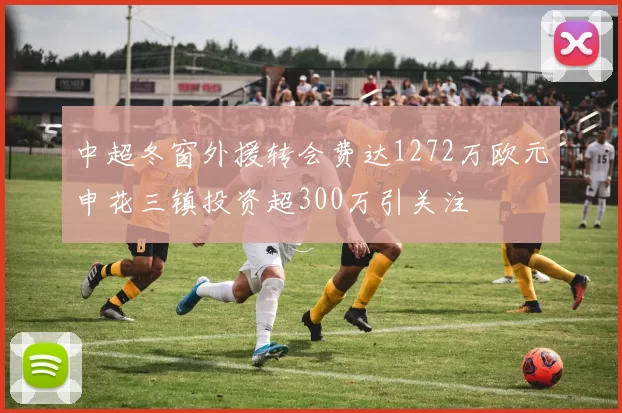 中超冬窗外援转会费达1272万欧元申花三镇投资超300万引关注